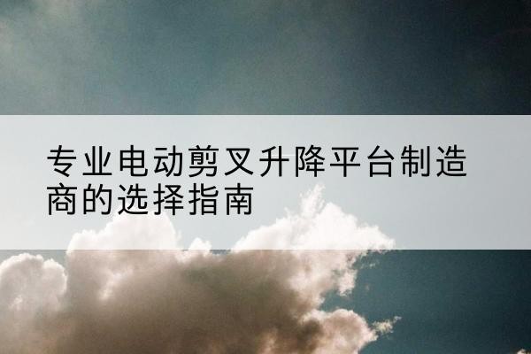 青原电动剪叉升降平台厂家-专业电动剪叉升降平台制造商的选择指南