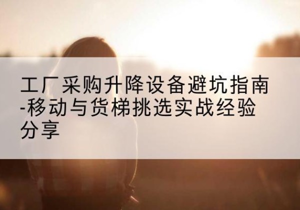 青原移动式升降机怎么选-工厂采购升降设备避坑指南-移动与货梯挑选实战经验分享