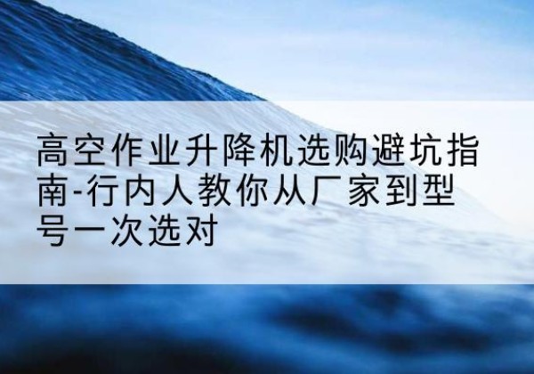 青原升降平台厂家-高空作业升降机选购避坑指南-行内人教你从厂家到型号一次选对