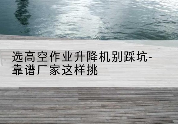 青原剪叉式升降机厂家-选高空作业升降机别踩坑-靠谱厂家这样挑