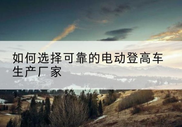 青原电动登高车厂家-如何选择可靠的电动登高车生产厂家