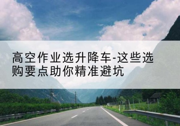 青原升降车厂家-高空作业选升降车-这些选购要点助你*避坑