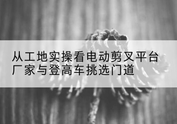 青原电动剪叉升降平台厂家-从工地实操看电动剪叉平台厂家与登高车挑选门道